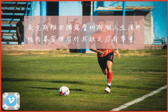 麦克斯维尔揭露詹姆斯湖人生涯终结内幕管理层对其缺乏应有尊重