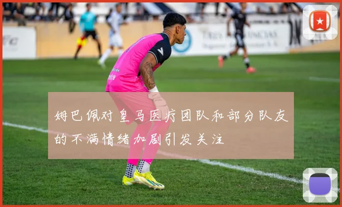 姆巴佩对皇马医疗团队和部分队友的不满情绪加剧引发关注
