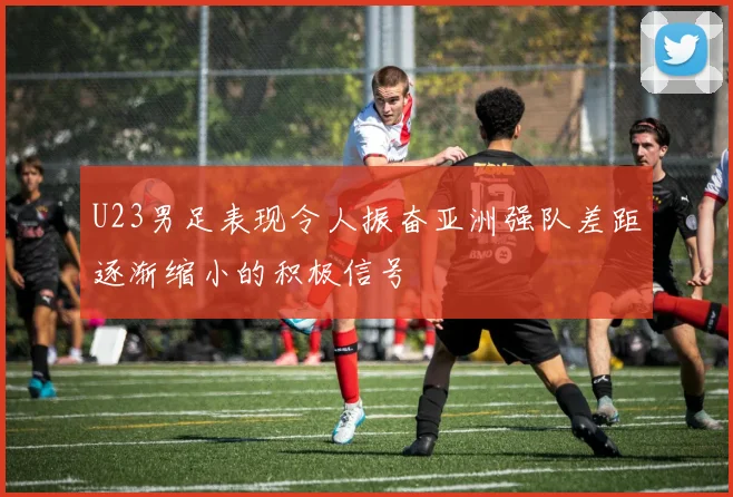 U23男足表现令人振奋亚洲强队差距逐渐缩小的积极信号