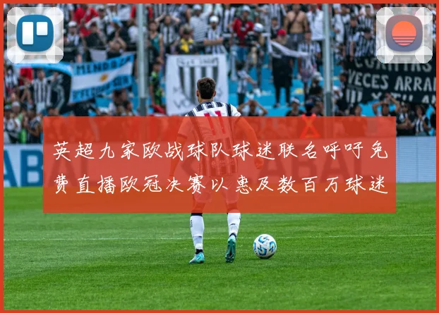 英超九家欧战球队球迷联名呼吁免费直播欧冠决赛以惠及数百万球迷
