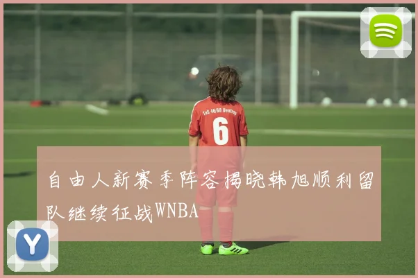 自由人新赛季阵容揭晓韩旭顺利留队继续征战WNBA